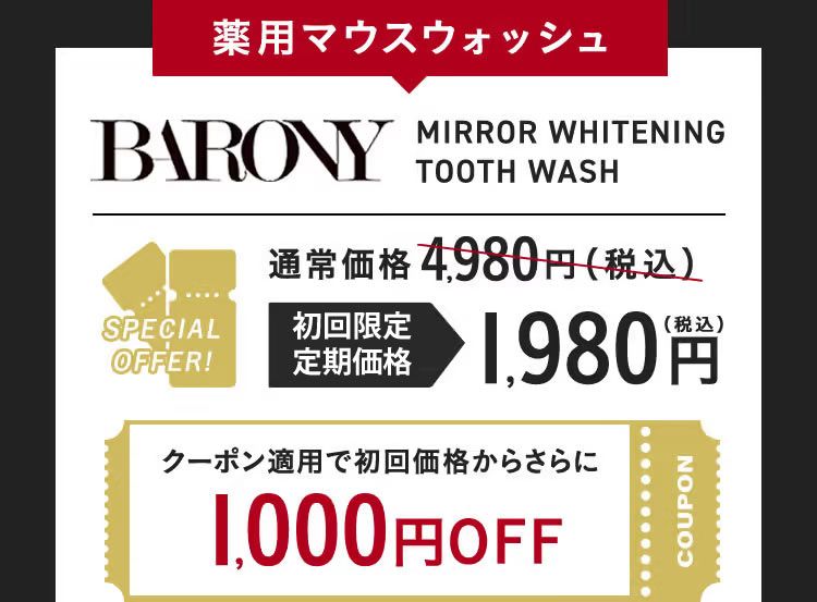 薬用マウスウォッシュ BARONY MIRROR WHITENING TOOTH WASH SPECIAL OFFER！ 通常価格4,980円（税込）が 初回限定 特別価格 1,980円（税込） クーポン適用で初回価格からさらに 1,000円OFF COUPON