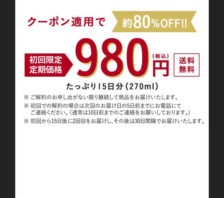 クーポン適用で約80%OFF！！ 初回限定特別価格 980円（税込） 送料無料 たっぷり15日分（270ml） ※ご解約のお申し出がない限り継続して商品をお届けいたします。 ※ご解約のお申し出は次回お届け日の10日前までにお電話にてご連絡ください。 ※初回から15日後に2回目をお届けし、その後は30日間隔でお届けいたします。
