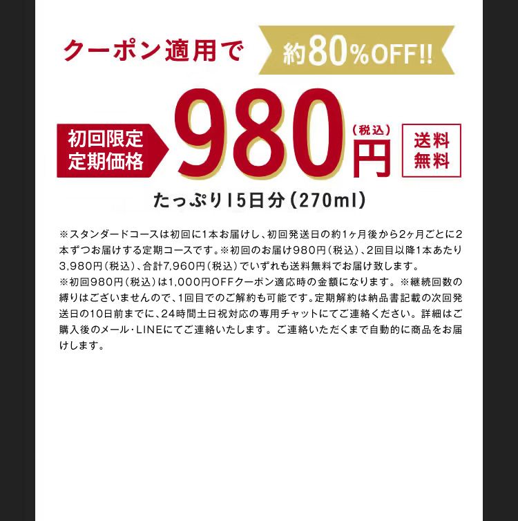クーポン適用で約80%OFF！！ 初回限定特別価格 980円（税込） 送料無料 たっぷり15日分（270ml） ※ご解約のお申し出がない限り継続して商品をお届けいたします。 ※ご解約のお申し出は次回お届け日の10日前までにお電話にてご連絡ください。 ※初回から15日後に2回目をお届けし、その後は30日間隔でお届けいたします。