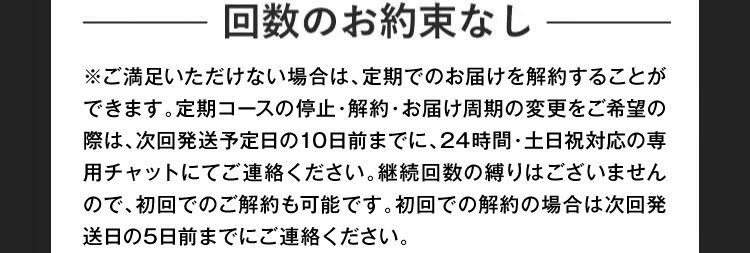 回数のお約束なし ご満足いただけない場合は、定期でのお届けを解約することができます。解約の場合は、商品ご到着日から次回発送予定日の10日前までにお電話にてご連絡ください。